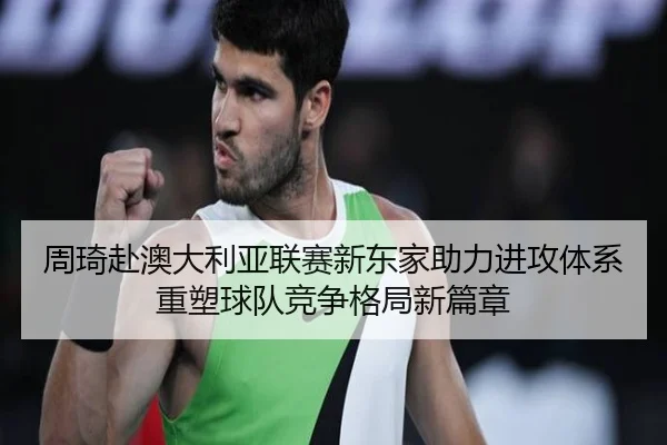 周琦赴澳大利亚联赛新东家助力进攻体系重塑球队竞争格局新篇章